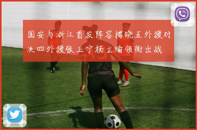 国安与浙江首发阵容揭晓五外援对决四外援张玉宁杨立瑜领衔出战